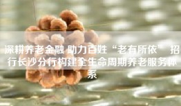 深耕养老金融 助力百姓“老有所依” 招行长沙分行构建全生命周期养老服务体系