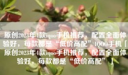 原创2023年4款iqoo手机推荐，配置全面体验好，每款都是“低价高配”IQOO手机「原创2023年4款iqoo手机推荐，配置全面体验好，每款都是“低价高配”」