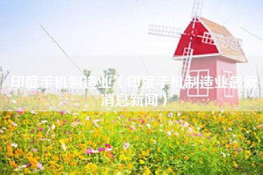 印度手机制造业（印度手机制造业最新消息新闻）