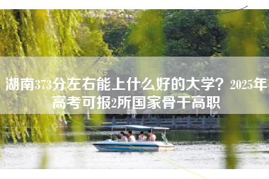 湖南373分左右能上什么好的大学？2025年高考可报2所国家骨干高职
